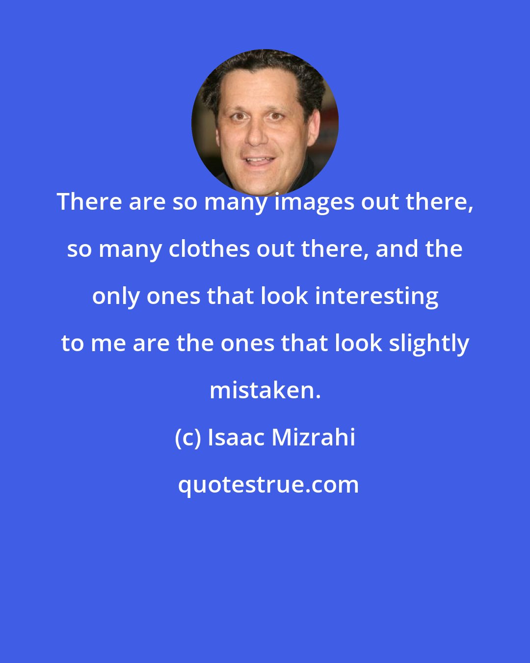 Isaac Mizrahi: There are so many images out there, so many clothes out there, and the only ones that look interesting to me are the ones that look slightly mistaken.