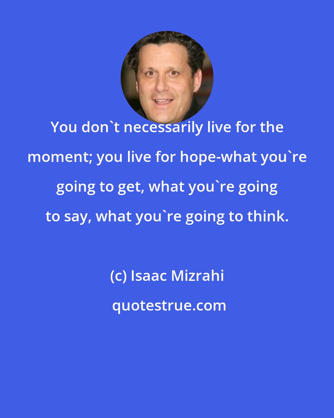 Isaac Mizrahi: You don't necessarily live for the moment; you live for hope-what you're going to get, what you're going to say, what you're going to think.