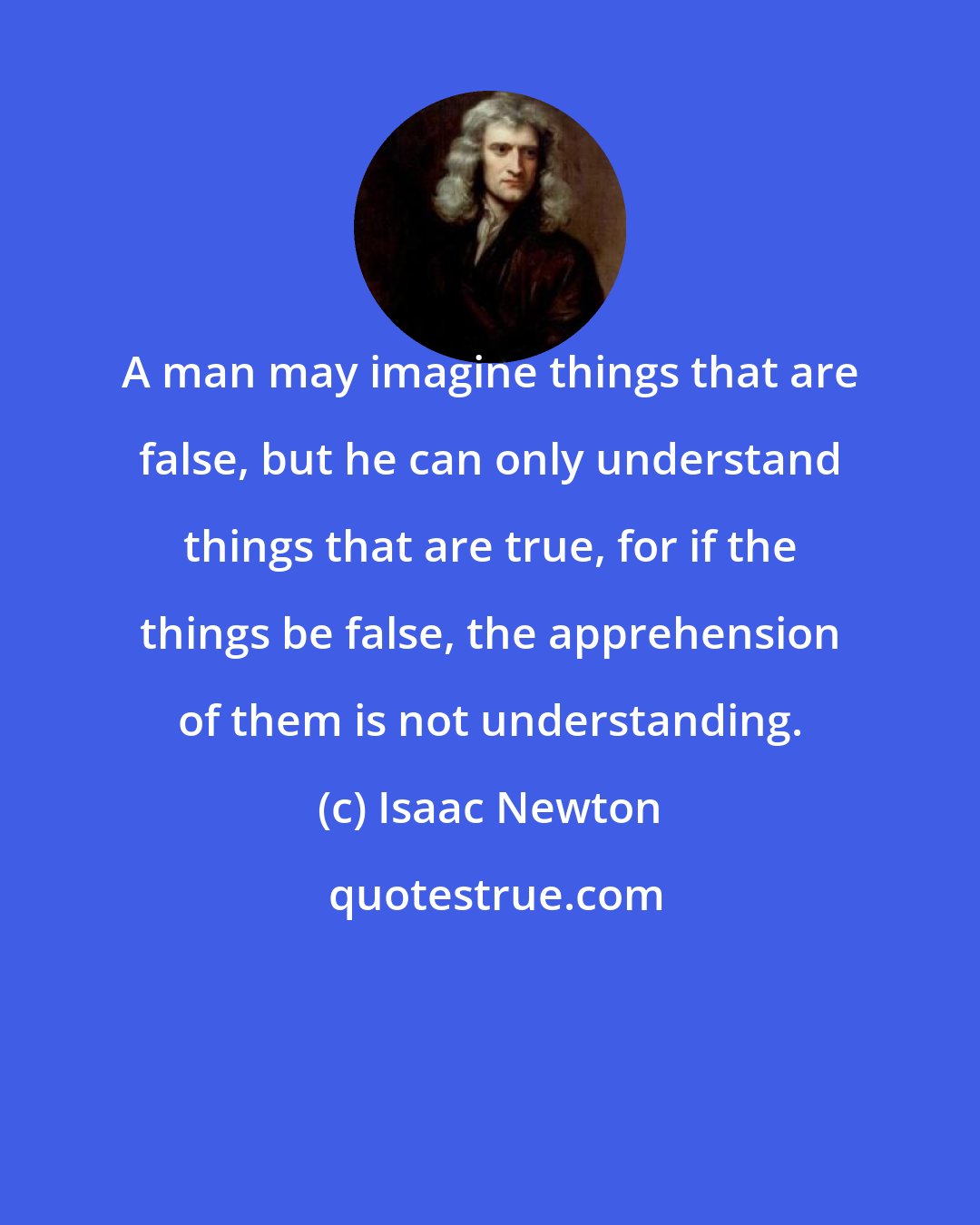 Isaac Newton: A man may imagine things that are false, but he can only understand things that are true, for if the things be false, the apprehension of them is not understanding.