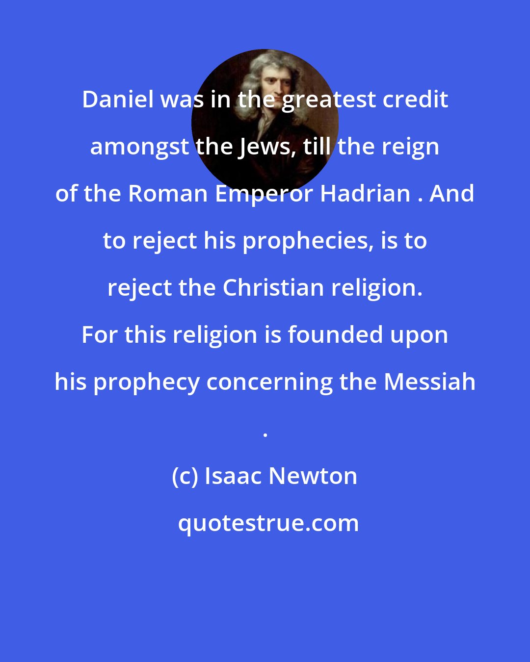 Isaac Newton: Daniel was in the greatest credit amongst the Jews, till the reign of the Roman Emperor Hadrian . And to reject his prophecies, is to reject the Christian religion. For this religion is founded upon his prophecy concerning the Messiah .