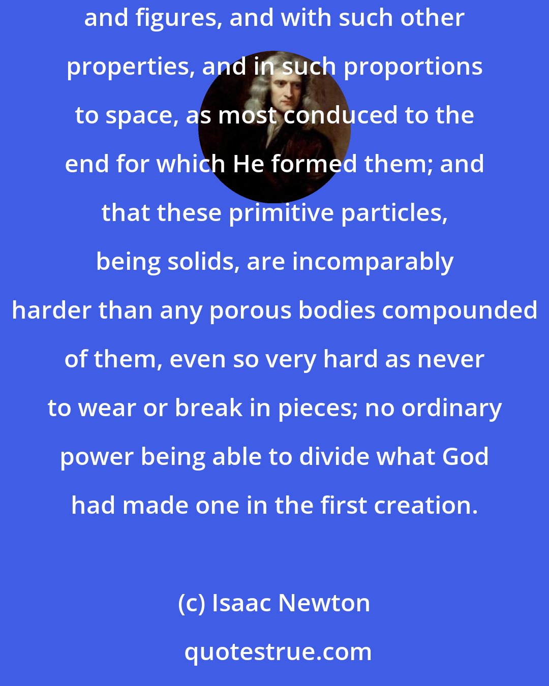 Isaac Newton: It seems probable to me that God, in the beginning, formed matter in solid, massy, hard, impenetrable, moveable particles, of such sizes and figures, and with such other properties, and in such proportions to space, as most conduced to the end for which He formed them; and that these primitive particles, being solids, are incomparably harder than any porous bodies compounded of them, even so very hard as never to wear or break in pieces; no ordinary power being able to divide what God had made one in the first creation.