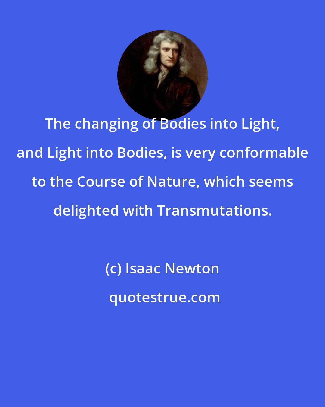 Isaac Newton: The changing of Bodies into Light, and Light into Bodies, is very conformable to the Course of Nature, which seems delighted with Transmutations.