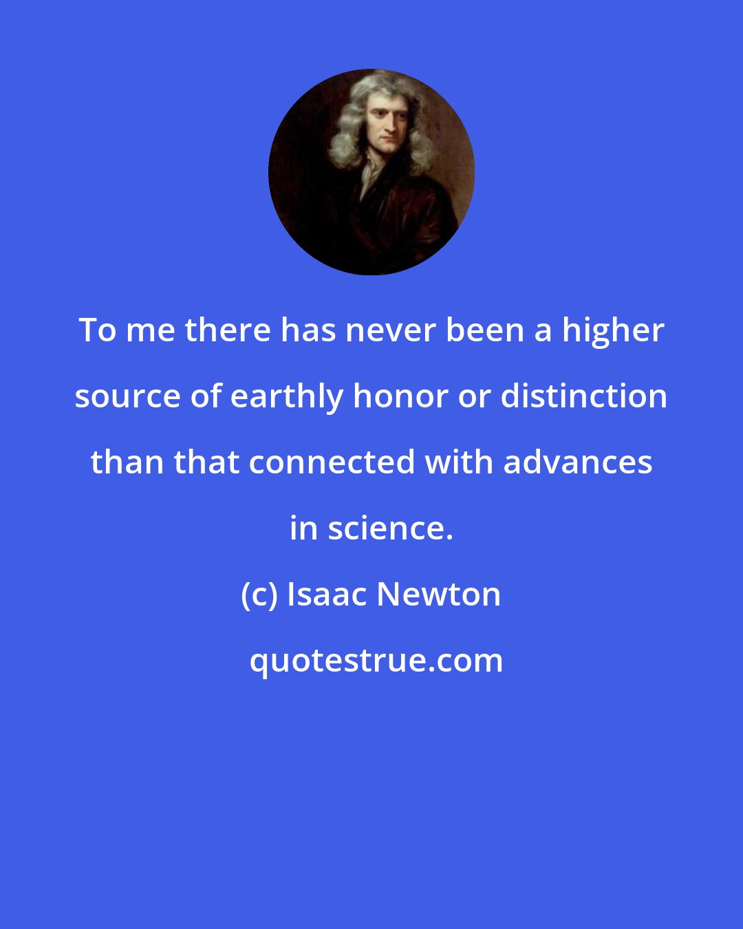 Isaac Newton: To me there has never been a higher source of earthly honor or distinction than that connected with advances in science.