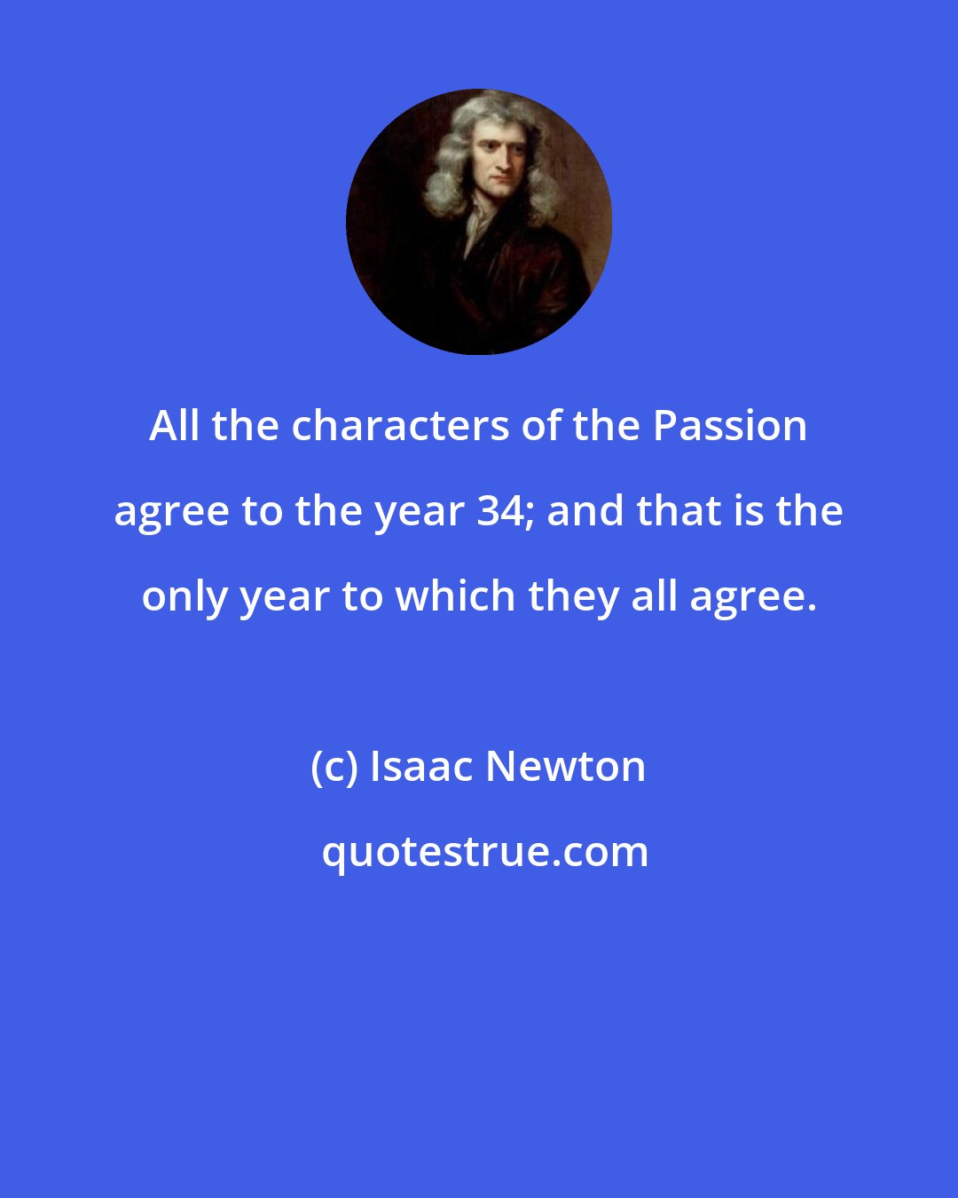 Isaac Newton: All the characters of the Passion agree to the year 34; and that is the only year to which they all agree.