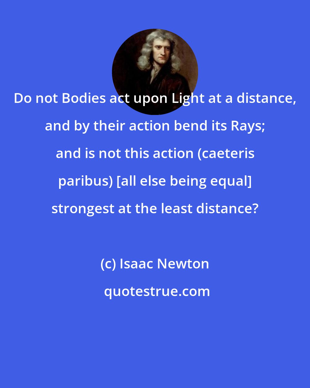 Isaac Newton: Do not Bodies act upon Light at a distance, and by their action bend its Rays; and is not this action (caeteris paribus) [all else being equal] strongest at the least distance?