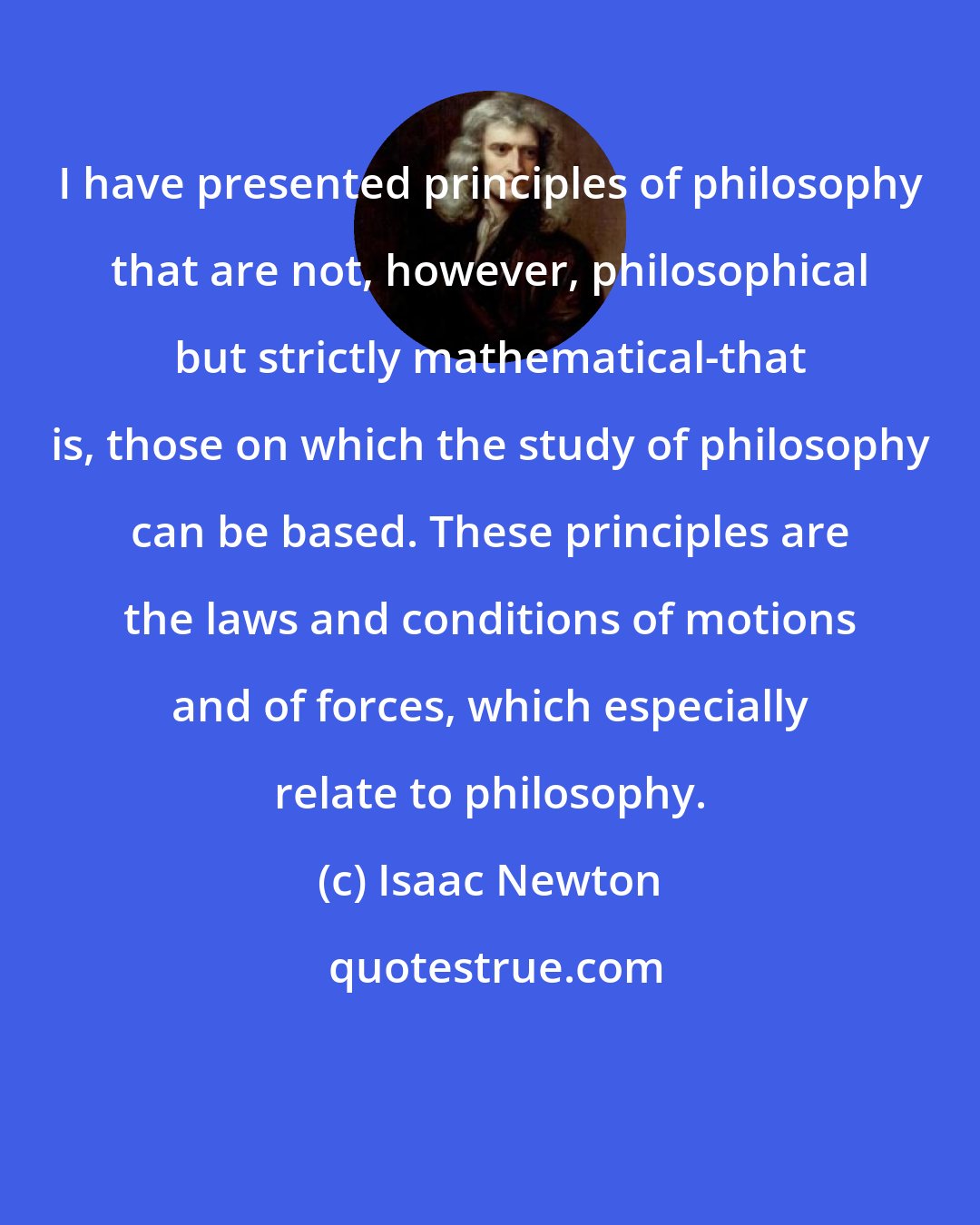 Isaac Newton: I have presented principles of philosophy that are not, however, philosophical but strictly mathematical-that is, those on which the study of philosophy can be based. These principles are the laws and conditions of motions and of forces, which especially relate to philosophy.