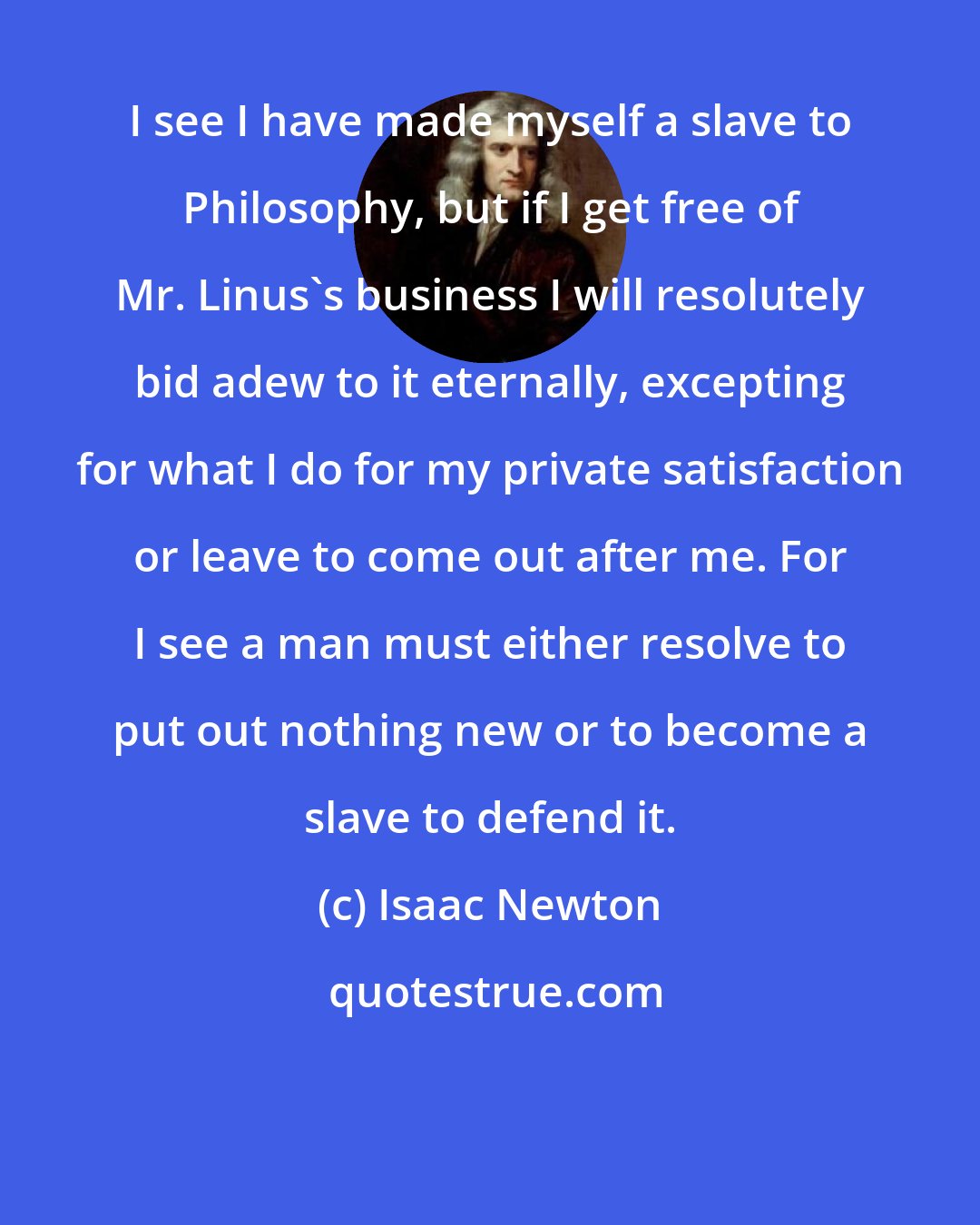 Isaac Newton: I see I have made myself a slave to Philosophy, but if I get free of Mr. Linus's business I will resolutely bid adew to it eternally, excepting for what I do for my private satisfaction or leave to come out after me. For I see a man must either resolve to put out nothing new or to become a slave to defend it.