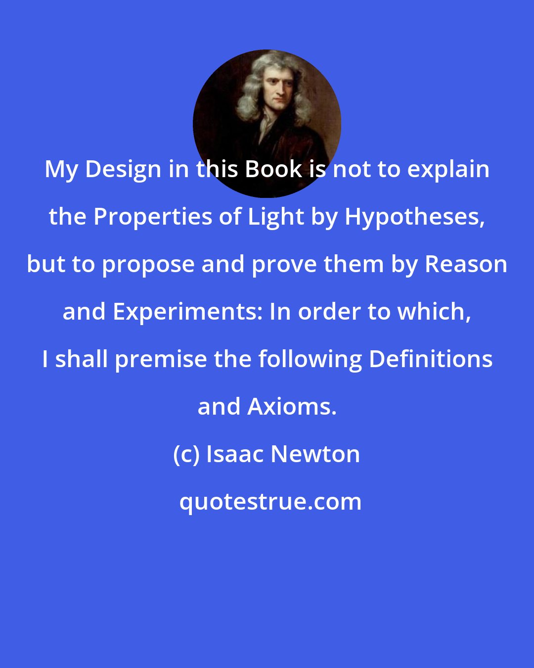 Isaac Newton: My Design in this Book is not to explain the Properties of Light by Hypotheses, but to propose and prove them by Reason and Experiments: In order to which, I shall premise the following Definitions and Axioms.