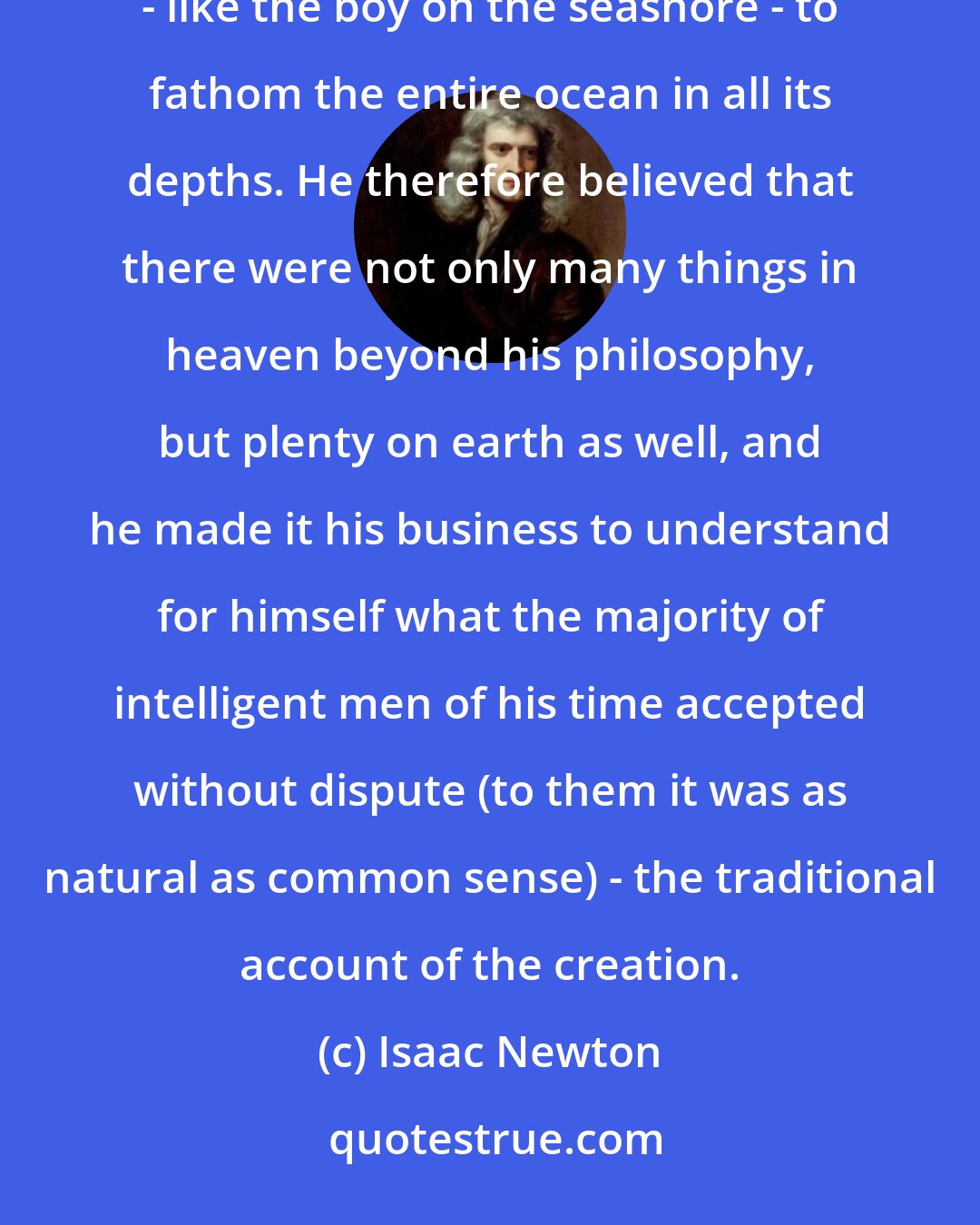 Isaac Newton: . . . Newton was an unquestioning believer in an all-wise creator of the universe, and in his own inability - like the boy on the seashore - to fathom the entire ocean in all its depths. He therefore believed that there were not only many things in heaven beyond his philosophy, but plenty on earth as well, and he made it his business to understand for himself what the majority of intelligent men of his time accepted without dispute (to them it was as natural as common sense) - the traditional account of the creation.