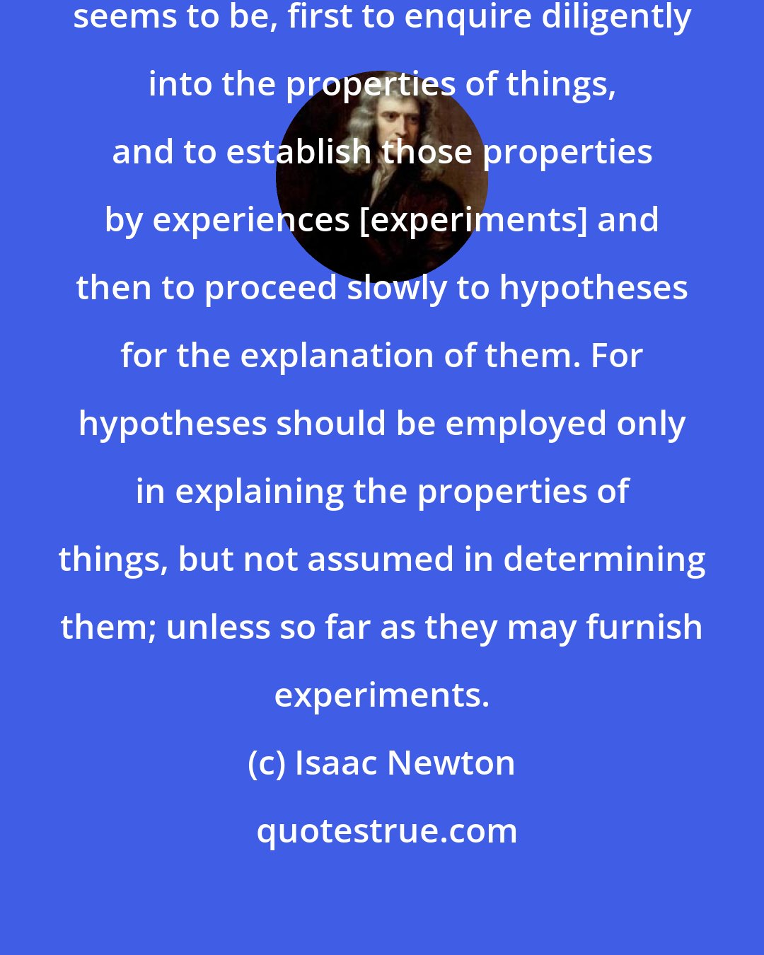 Isaac Newton: The best and safest way of philosophising seems to be, first to enquire diligently into the properties of things, and to establish those properties by experiences [experiments] and then to proceed slowly to hypotheses for the explanation of them. For hypotheses should be employed only in explaining the properties of things, but not assumed in determining them; unless so far as they may furnish experiments.