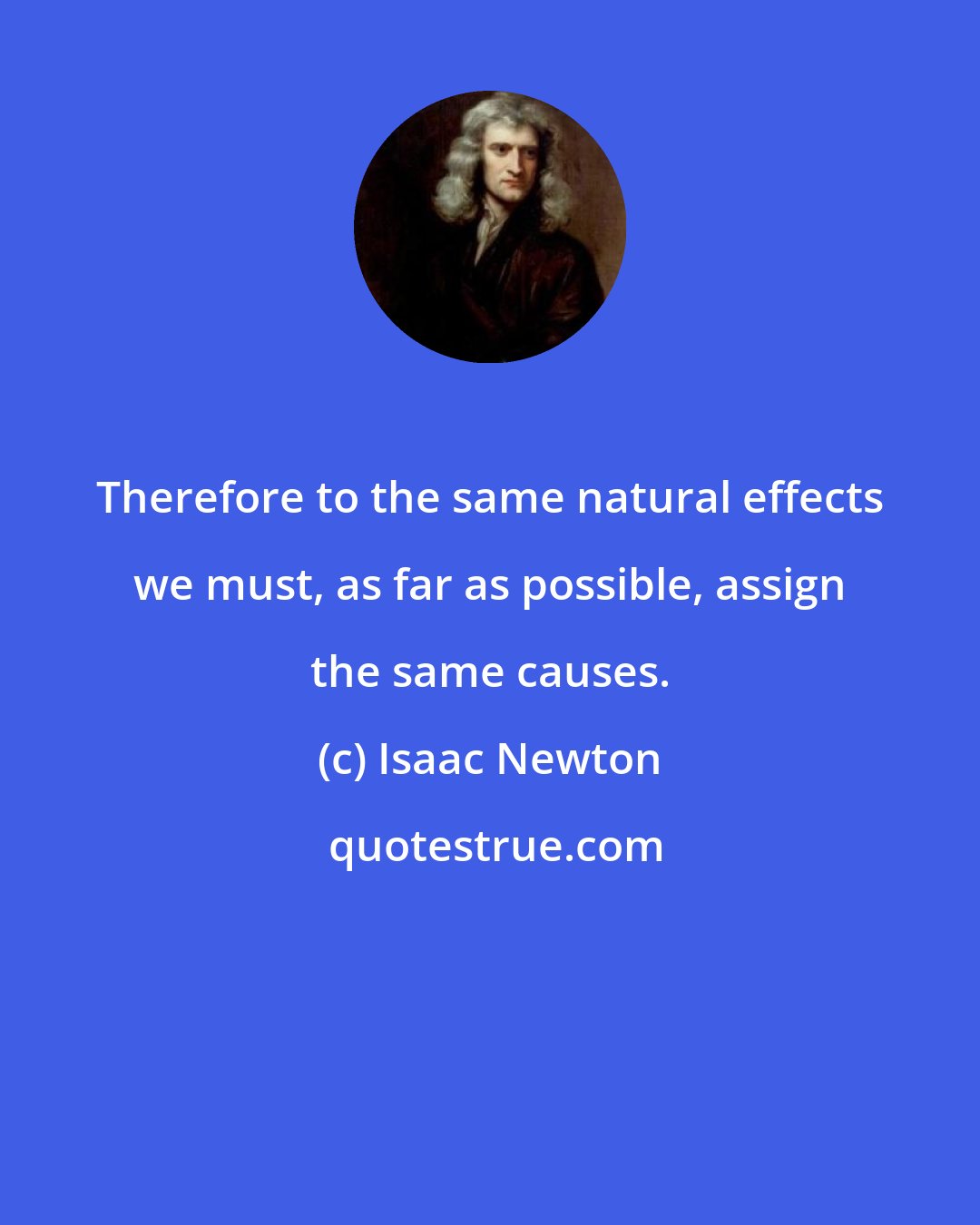 Isaac Newton: Therefore to the same natural effects we must, as far as possible, assign the same causes.