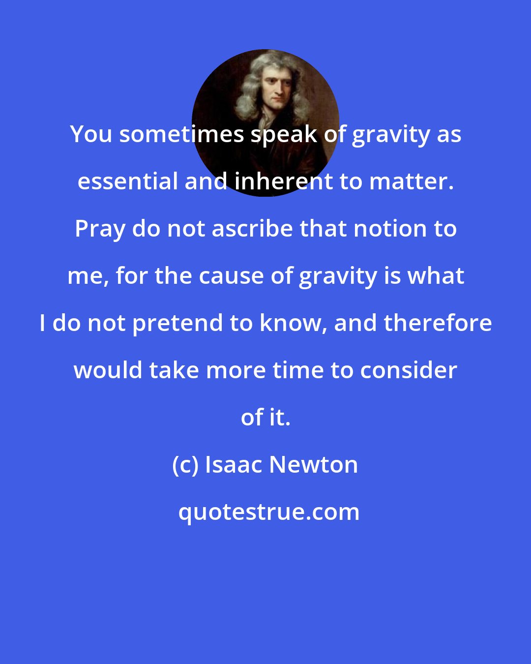 Isaac Newton: You sometimes speak of gravity as essential and inherent to matter. Pray do not ascribe that notion to me, for the cause of gravity is what I do not pretend to know, and therefore would take more time to consider of it.
