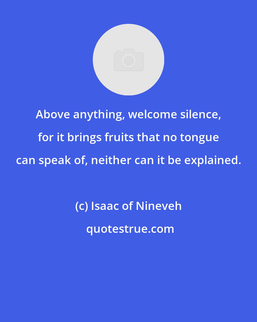 Isaac of Nineveh: Above anything, welcome silence, for it brings fruits that no tongue can speak of, neither can it be explained.