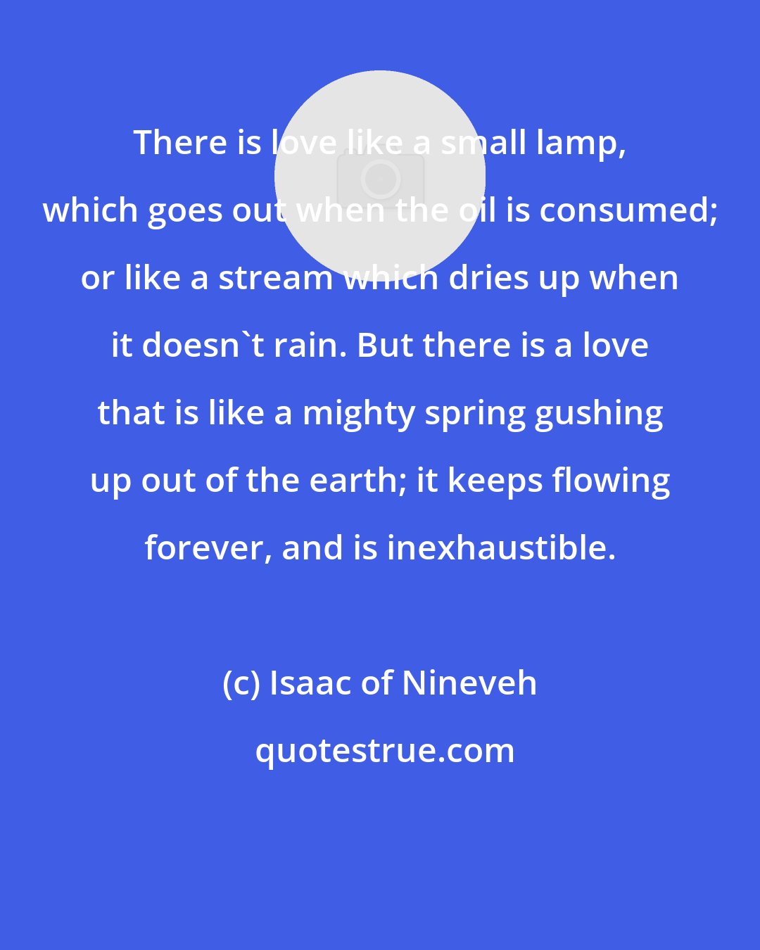 Isaac of Nineveh: There is love like a small lamp, which goes out when the oil is consumed; or like a stream which dries up when it doesn't rain. But there is a love that is like a mighty spring gushing up out of the earth; it keeps flowing forever, and is inexhaustible.