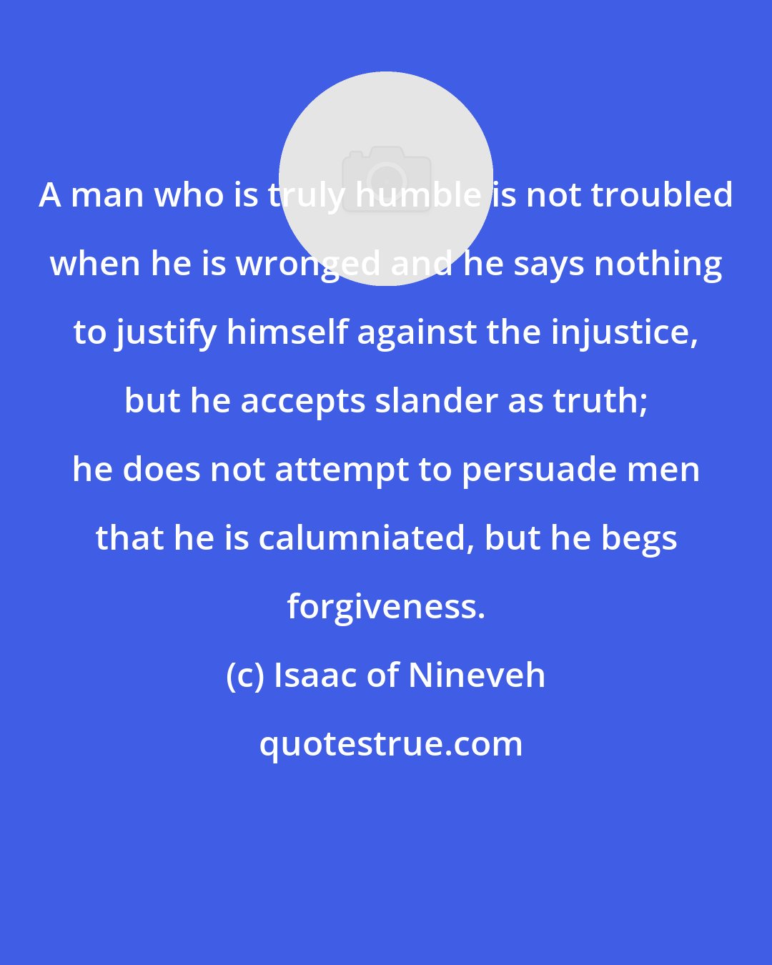 Isaac of Nineveh: A man who is truly humble is not troubled when he is wronged and he says nothing to justify himself against the injustice, but he accepts slander as truth; he does not attempt to persuade men that he is calumniated, but he begs forgiveness.