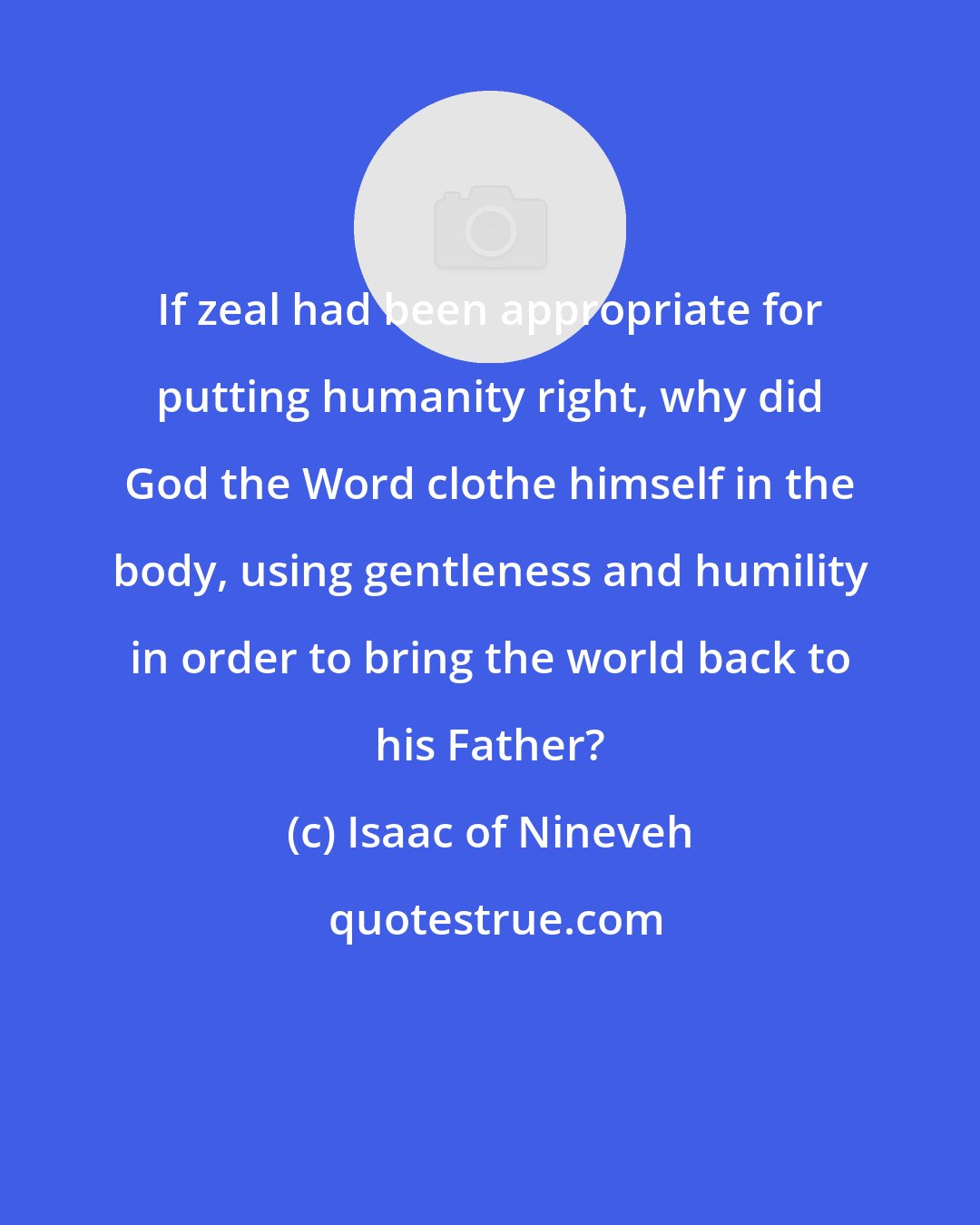 Isaac of Nineveh: If zeal had been appropriate for putting humanity right, why did God the Word clothe himself in the body, using gentleness and humility in order to bring the world back to his Father?