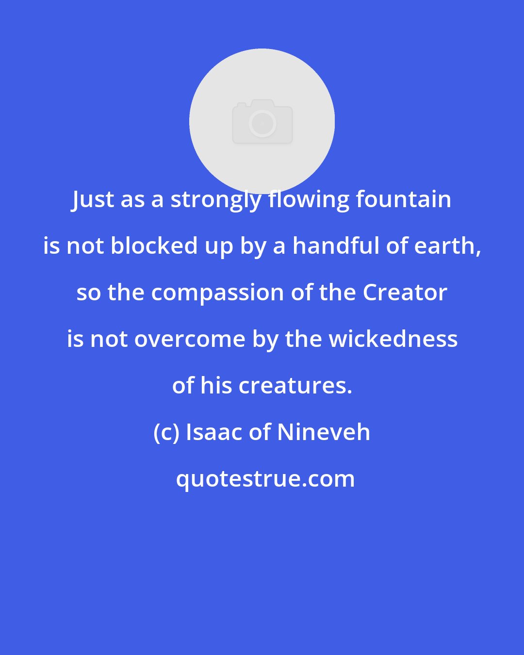 Isaac of Nineveh: Just as a strongly flowing fountain is not blocked up by a handful of earth, so the compassion of the Creator is not overcome by the wickedness of his creatures.