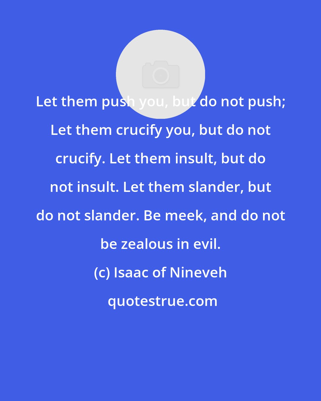 Isaac of Nineveh: Let them push you, but do not push; Let them crucify you, but do not crucify. Let them insult, but do not insult. Let them slander, but do not slander. Be meek, and do not be zealous in evil.