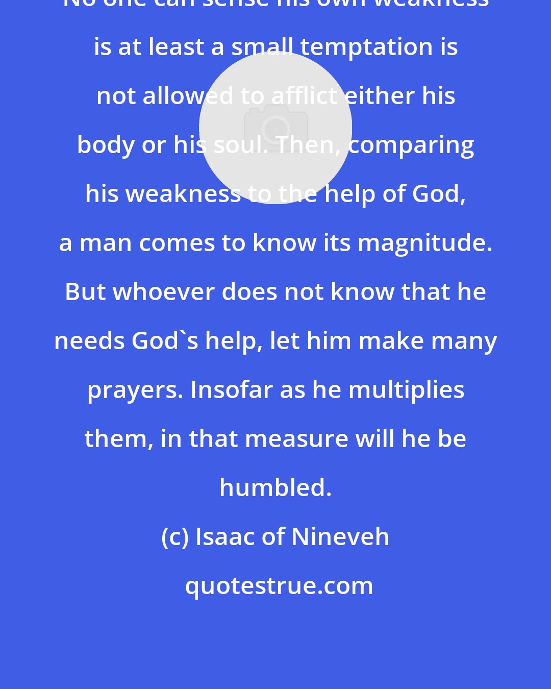 Isaac of Nineveh: No one can sense his own weakness is at least a small temptation is not allowed to afflict either his body or his soul. Then, comparing his weakness to the help of God, a man comes to know its magnitude. But whoever does not know that he needs God's help, let him make many prayers. Insofar as he multiplies them, in that measure will he be humbled.