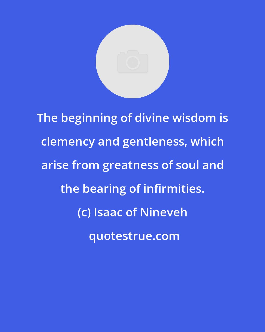 Isaac of Nineveh: The beginning of divine wisdom is clemency and gentleness, which arise from greatness of soul and the bearing of infirmities.