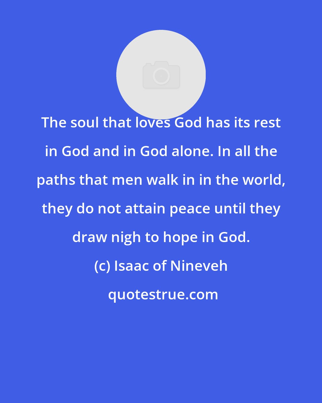 Isaac of Nineveh: The soul that loves God has its rest in God and in God alone. In all the paths that men walk in in the world, they do not attain peace until they draw nigh to hope in God.