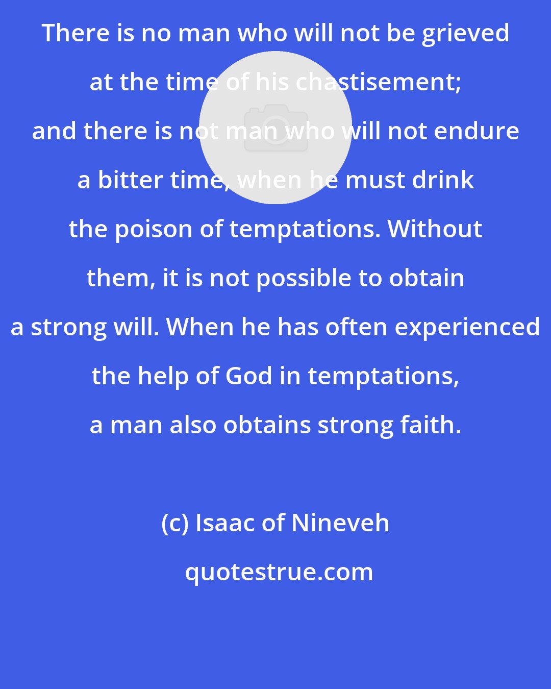 Isaac of Nineveh: There is no man who will not be grieved at the time of his chastisement; and there is not man who will not endure a bitter time, when he must drink the poison of temptations. Without them, it is not possible to obtain a strong will. When he has often experienced the help of God in temptations, a man also obtains strong faith.