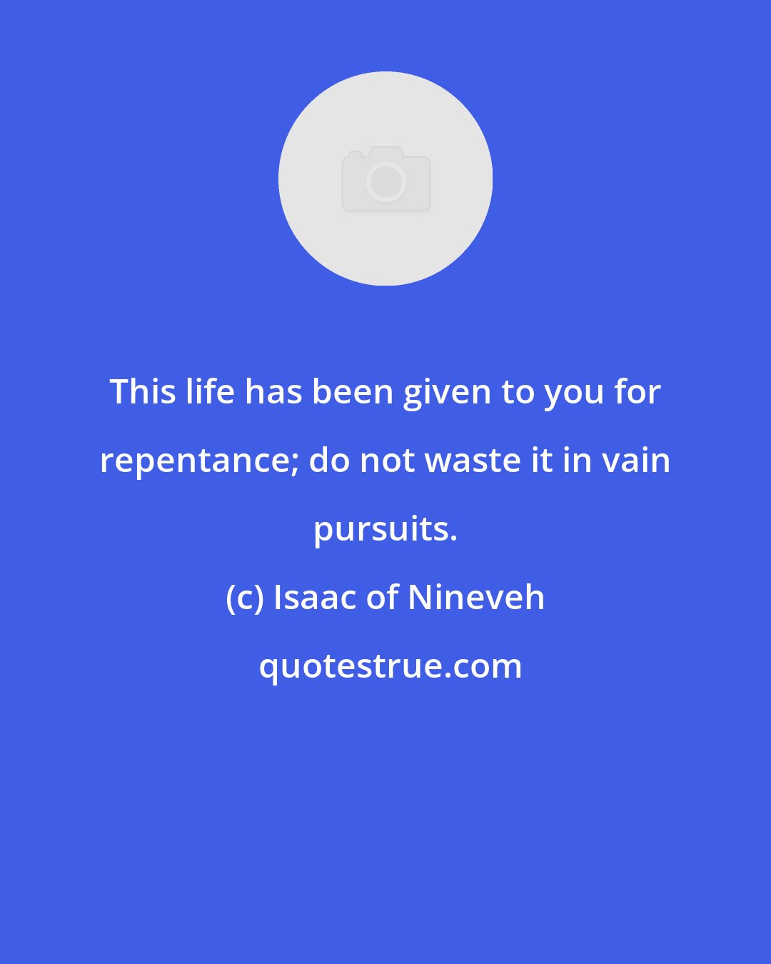 Isaac of Nineveh: This life has been given to you for repentance; do not waste it in vain pursuits.