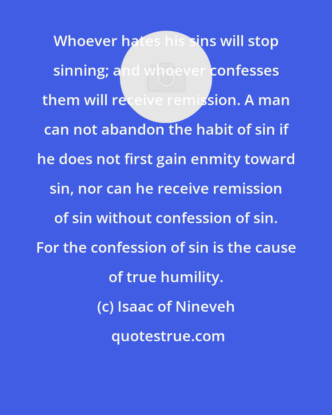 Isaac of Nineveh: Whoever hates his sins will stop sinning; and whoever confesses them will receive remission. A man can not abandon the habit of sin if he does not first gain enmity toward sin, nor can he receive remission of sin without confession of sin. For the confession of sin is the cause of true humility.