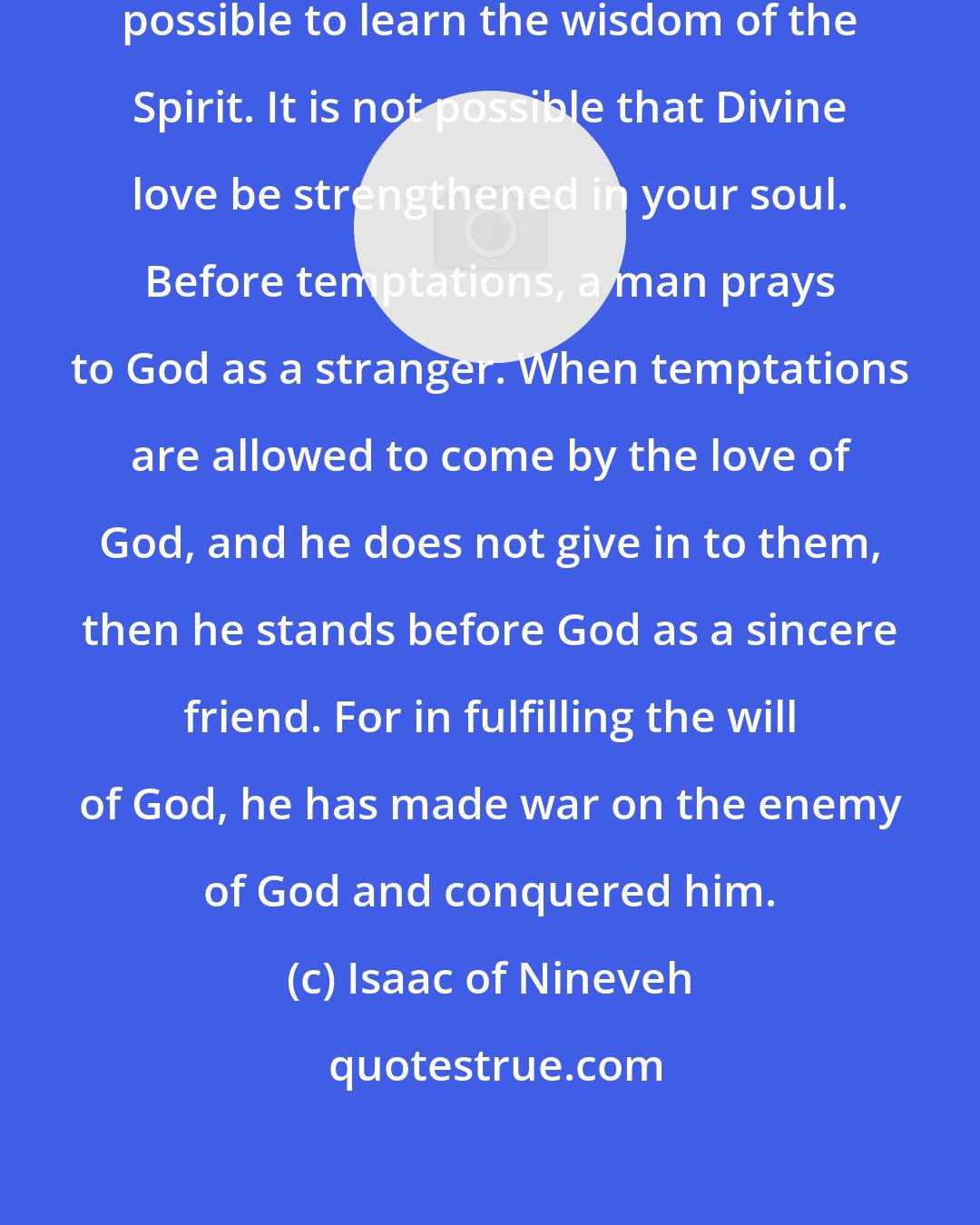 Isaac of Nineveh: Without temptations, it is not possible to learn the wisdom of the Spirit. It is not possible that Divine love be strengthened in your soul. Before temptations, a man prays to God as a stranger. When temptations are allowed to come by the love of God, and he does not give in to them, then he stands before God as a sincere friend. For in fulfilling the will of God, he has made war on the enemy of God and conquered him.