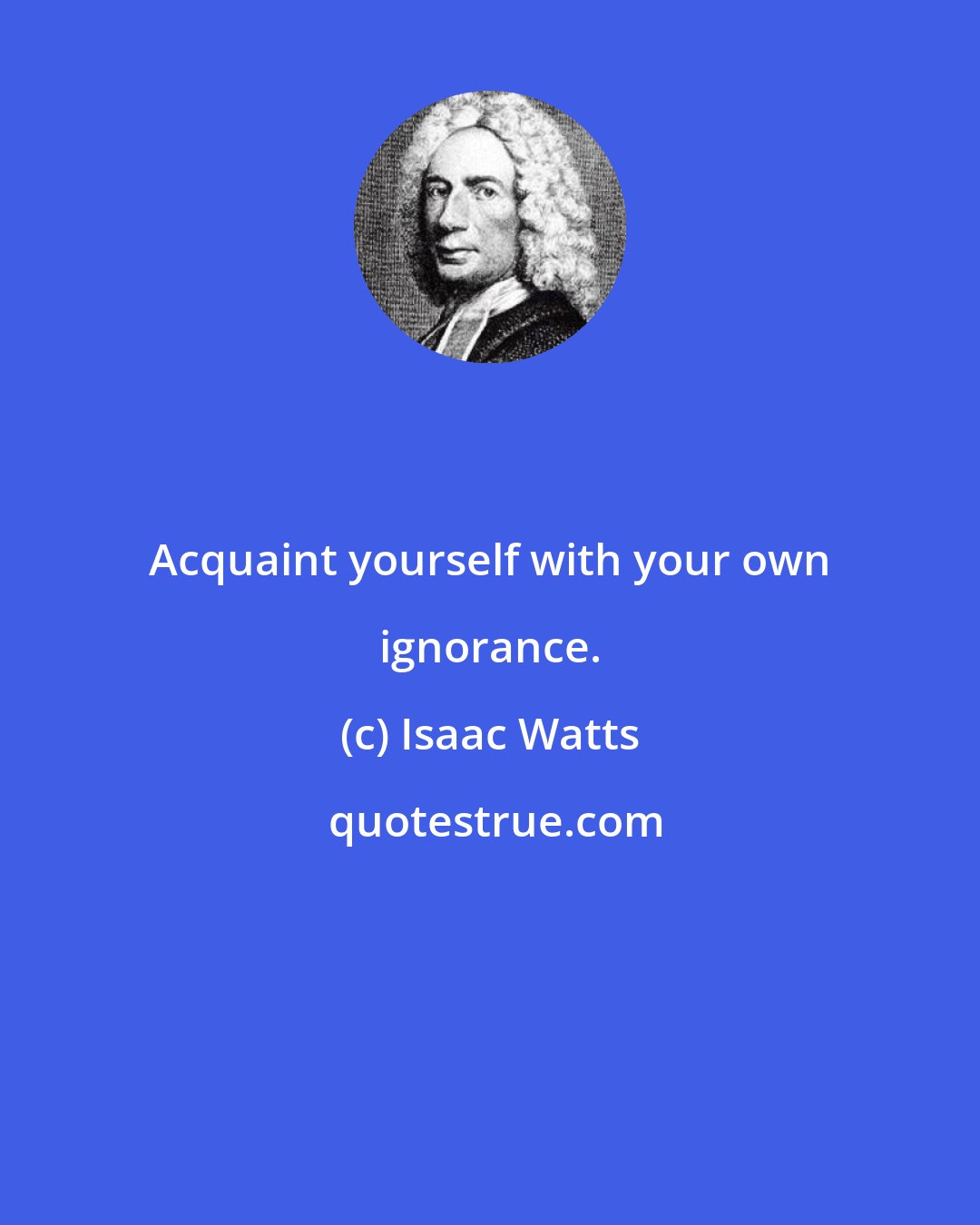 Isaac Watts: Acquaint yourself with your own ignorance.