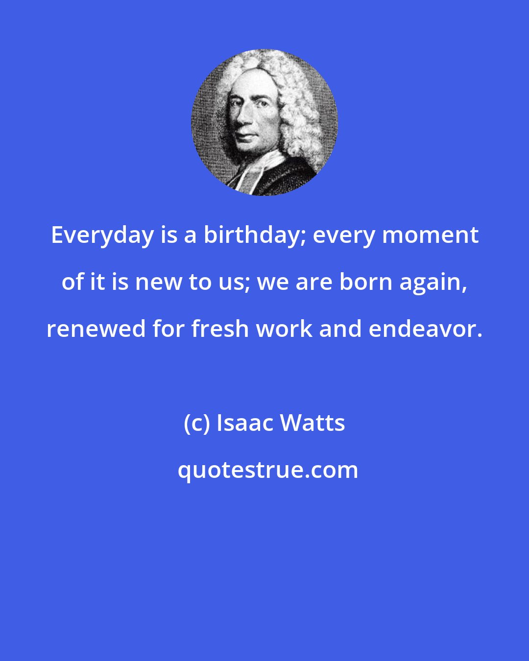 Isaac Watts: Everyday is a birthday; every moment of it is new to us; we are born again, renewed for fresh work and endeavor.