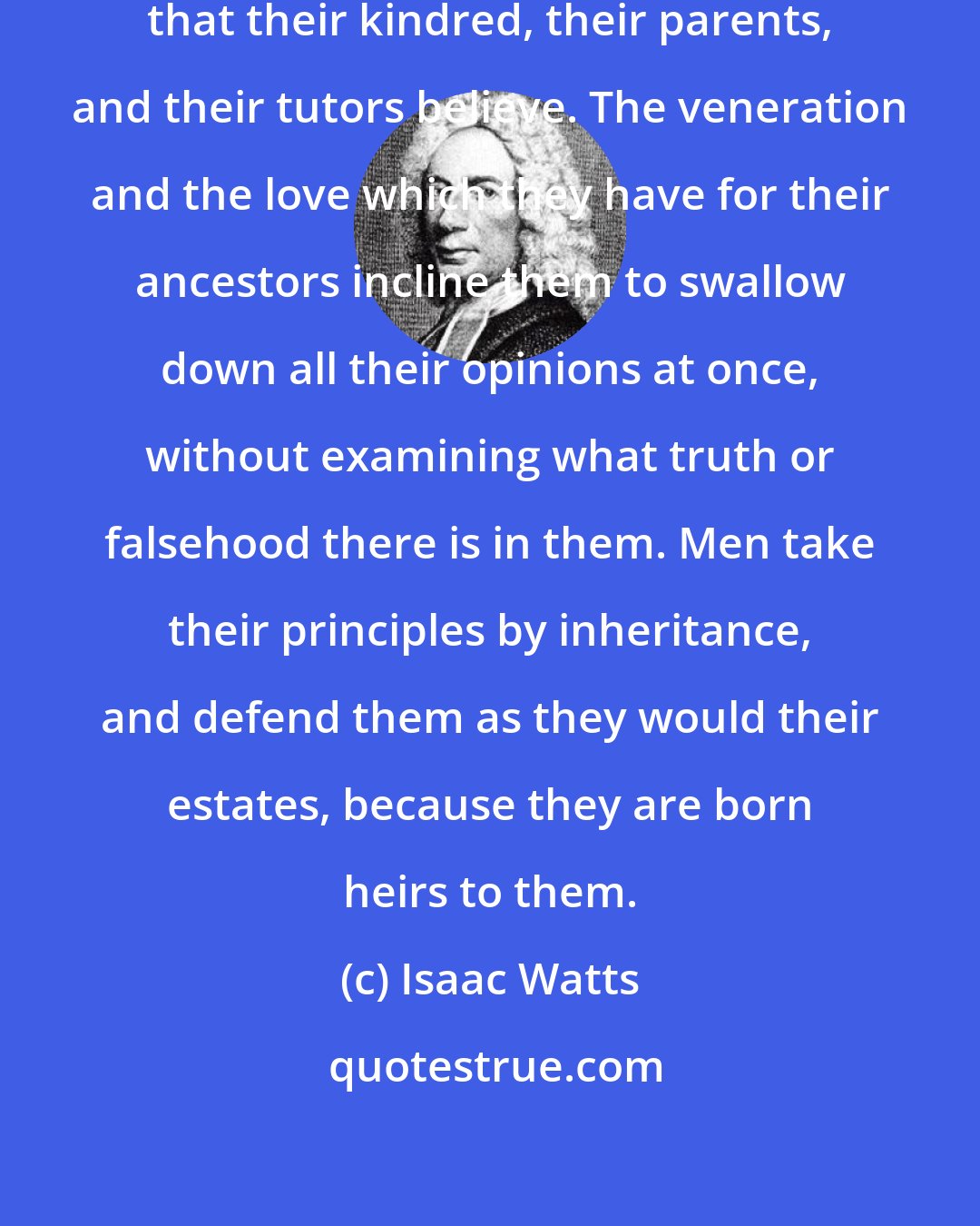 Isaac Watts: Some persons believe everything that their kindred, their parents, and their tutors believe. The veneration and the love which they have for their ancestors incline them to swallow down all their opinions at once, without examining what truth or falsehood there is in them. Men take their principles by inheritance, and defend them as they would their estates, because they are born heirs to them.