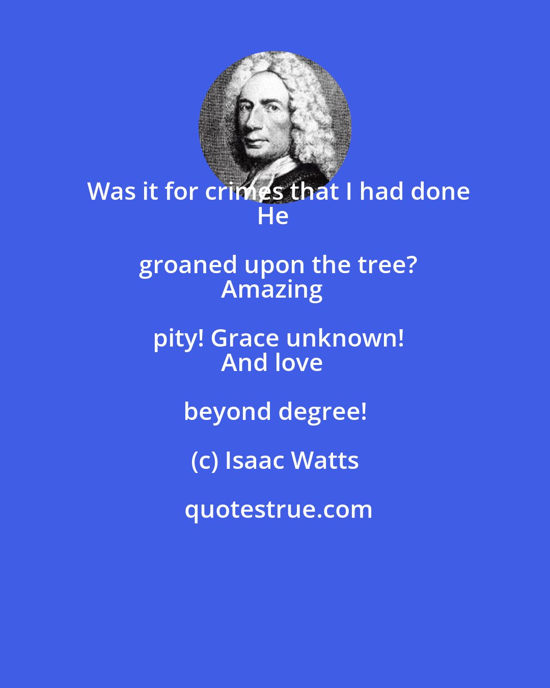 Isaac Watts: Was it for crimes that I had done
He groaned upon the tree?
Amazing pity! Grace unknown!
And love beyond degree!