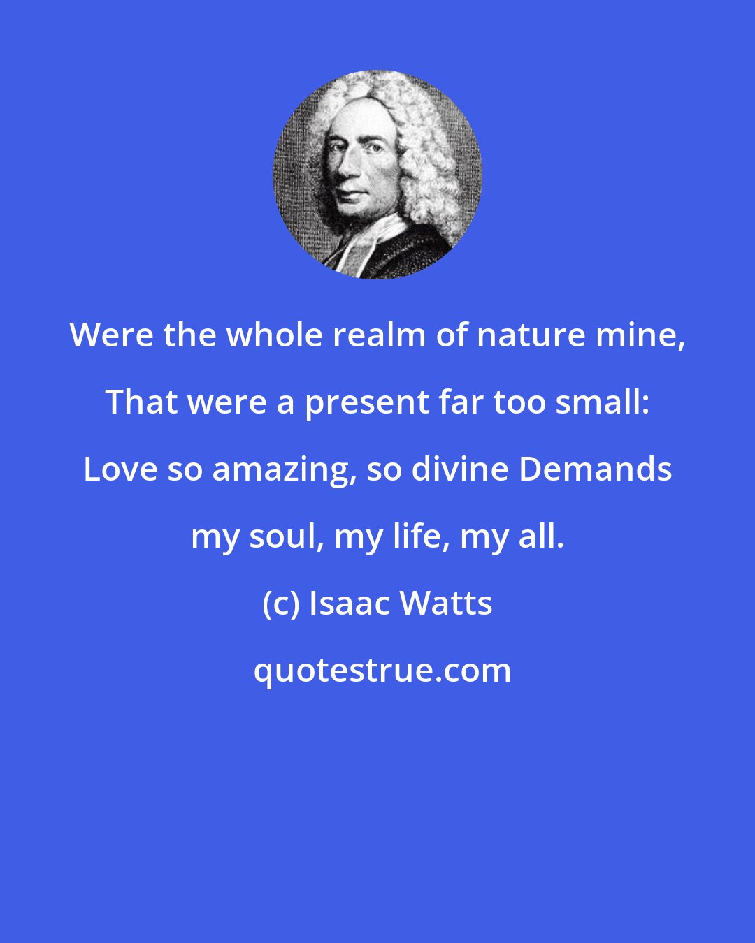 Isaac Watts: Were the whole realm of nature mine, That were a present far too small: Love so amazing, so divine Demands my soul, my life, my all.