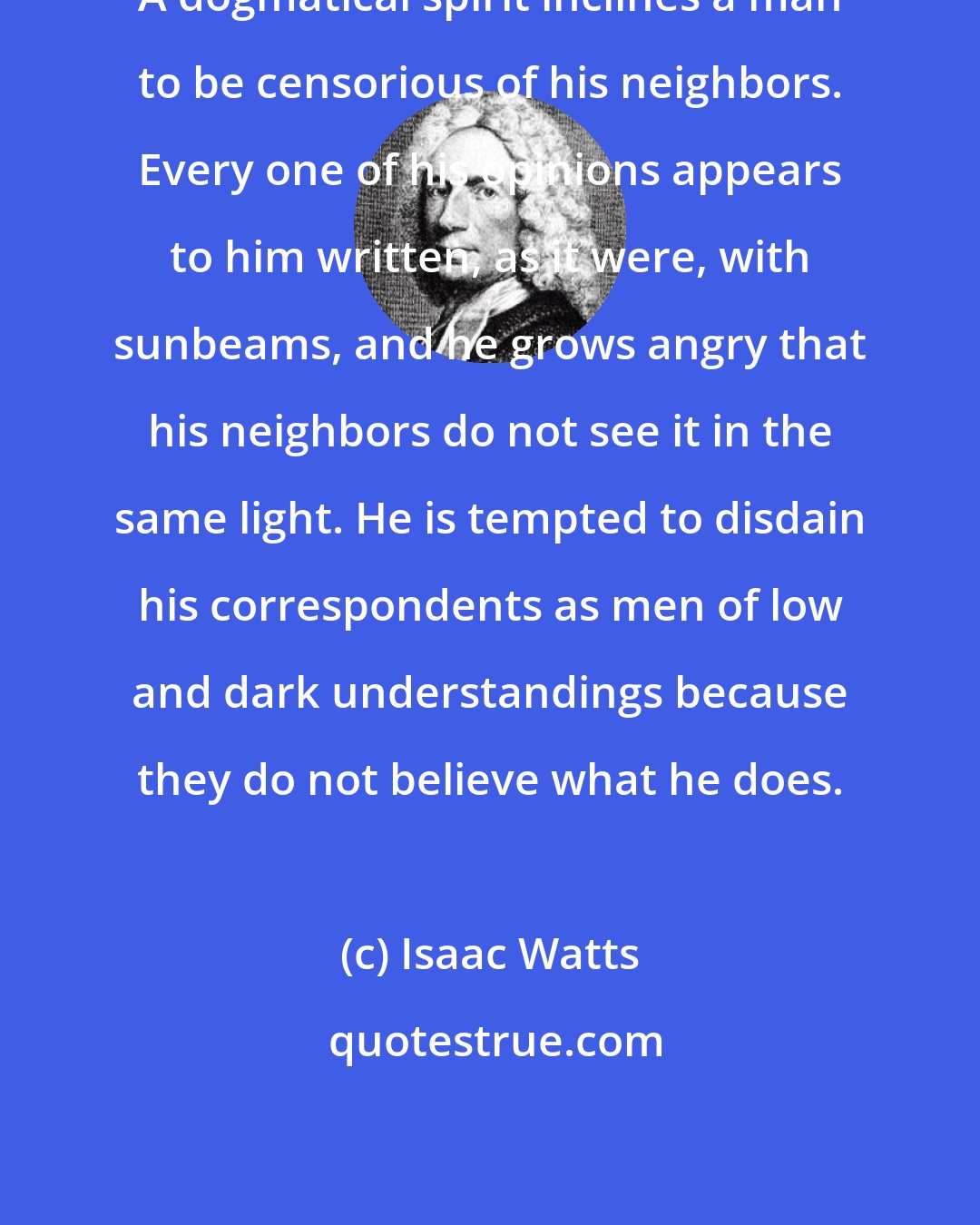 Isaac Watts: A dogmatical spirit inclines a man to be censorious of his neighbors. Every one of his opinions appears to him written, as it were, with sunbeams, and he grows angry that his neighbors do not see it in the same light. He is tempted to disdain his correspondents as men of low and dark understandings because they do not believe what he does.