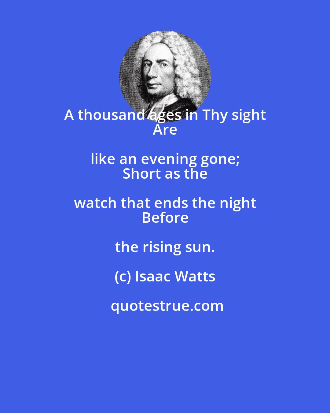 Isaac Watts: A thousand ages in Thy sight 
 Are like an evening gone; 
 Short as the watch that ends the night 
 Before the rising sun.