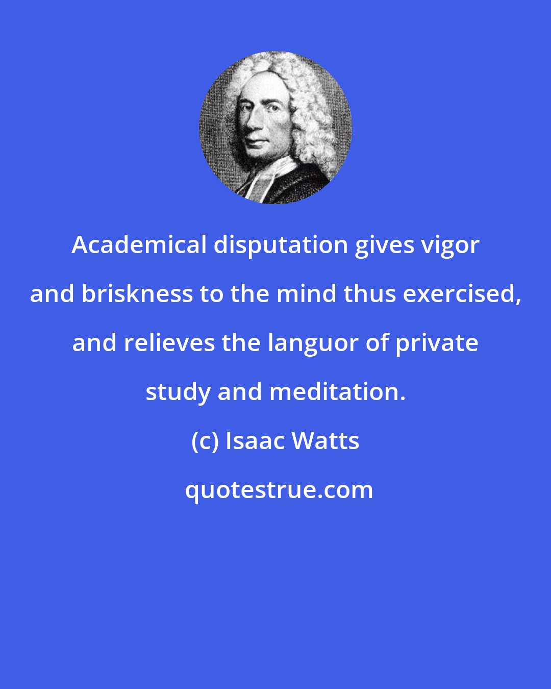 Isaac Watts: Academical disputation gives vigor and briskness to the mind thus exercised, and relieves the languor of private study and meditation.