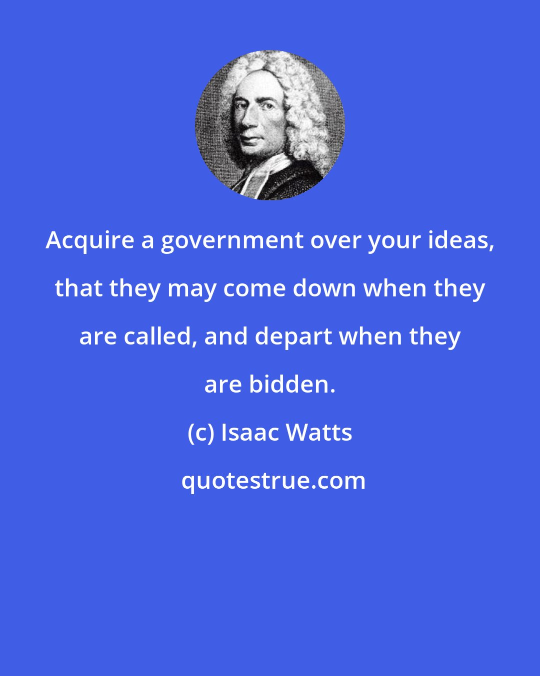 Isaac Watts: Acquire a government over your ideas, that they may come down when they are called, and depart when they are bidden.