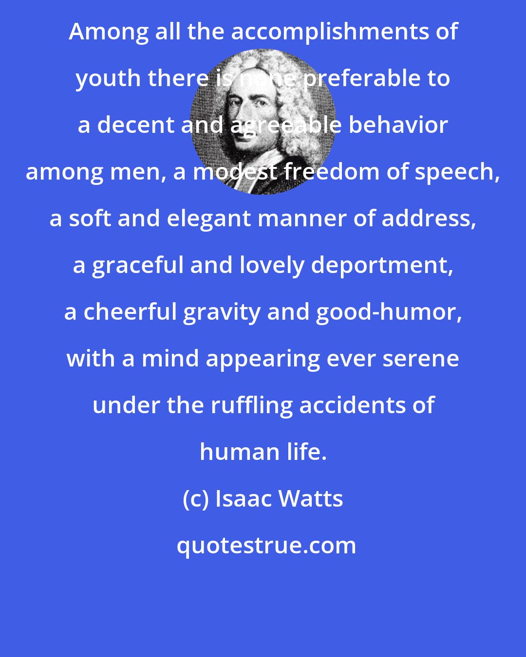 Isaac Watts: Among all the accomplishments of youth there is none preferable to a decent and agreeable behavior among men, a modest freedom of speech, a soft and elegant manner of address, a graceful and lovely deportment, a cheerful gravity and good-humor, with a mind appearing ever serene under the ruffling accidents of human life.