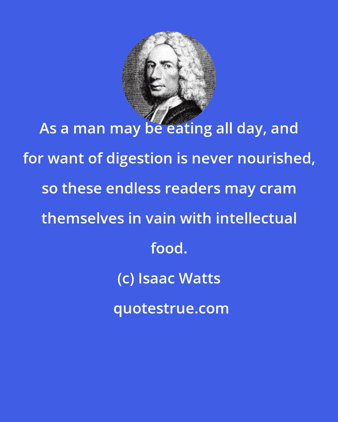 Isaac Watts: As a man may be eating all day, and for want of digestion is never nourished, so these endless readers may cram themselves in vain with intellectual food.