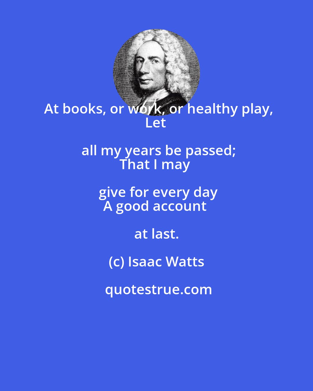 Isaac Watts: At books, or work, or healthy play,
Let all my years be passed;
That I may give for every day
A good account at last.