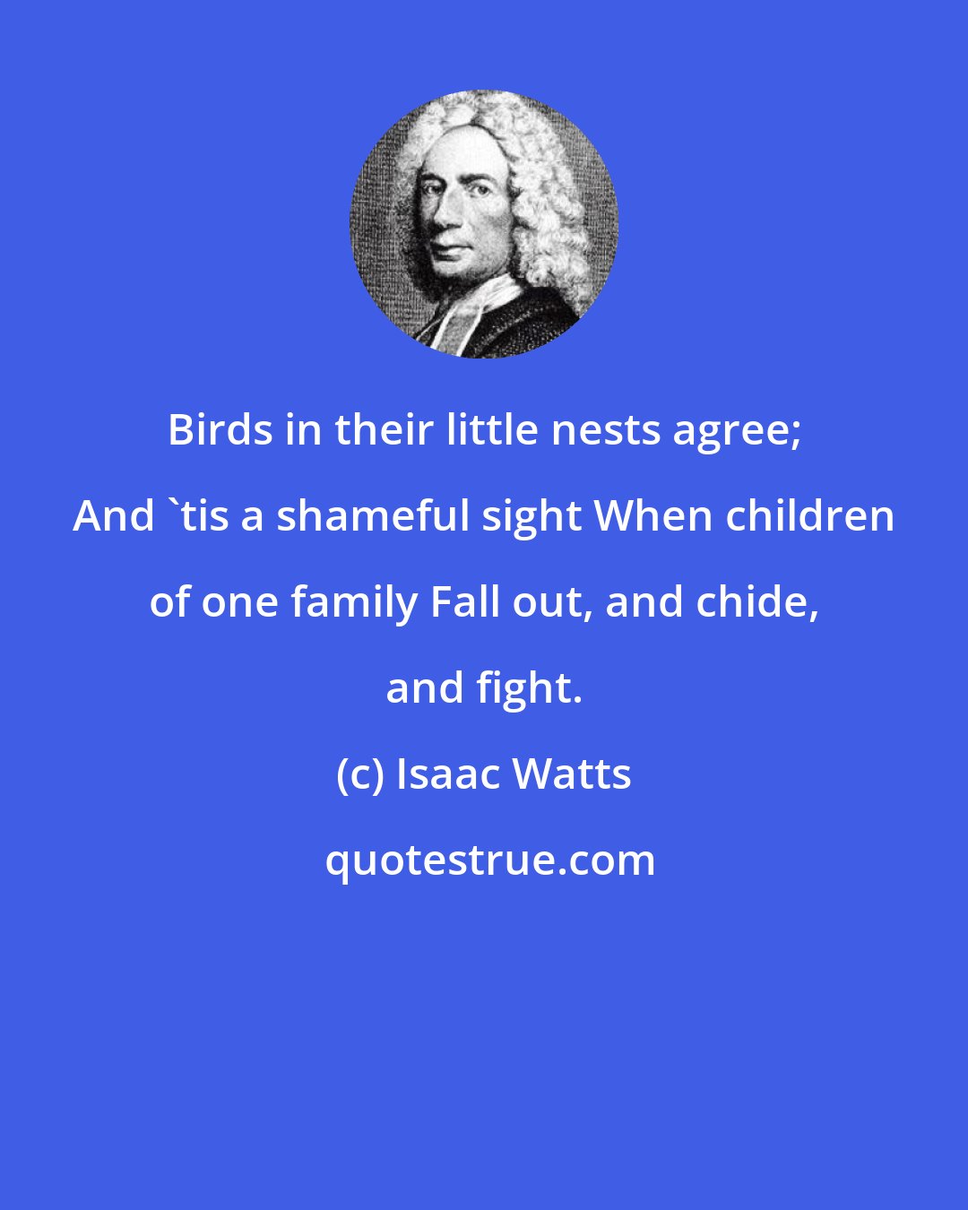 Isaac Watts: Birds in their little nests agree; And 'tis a shameful sight When children of one family Fall out, and chide, and fight.