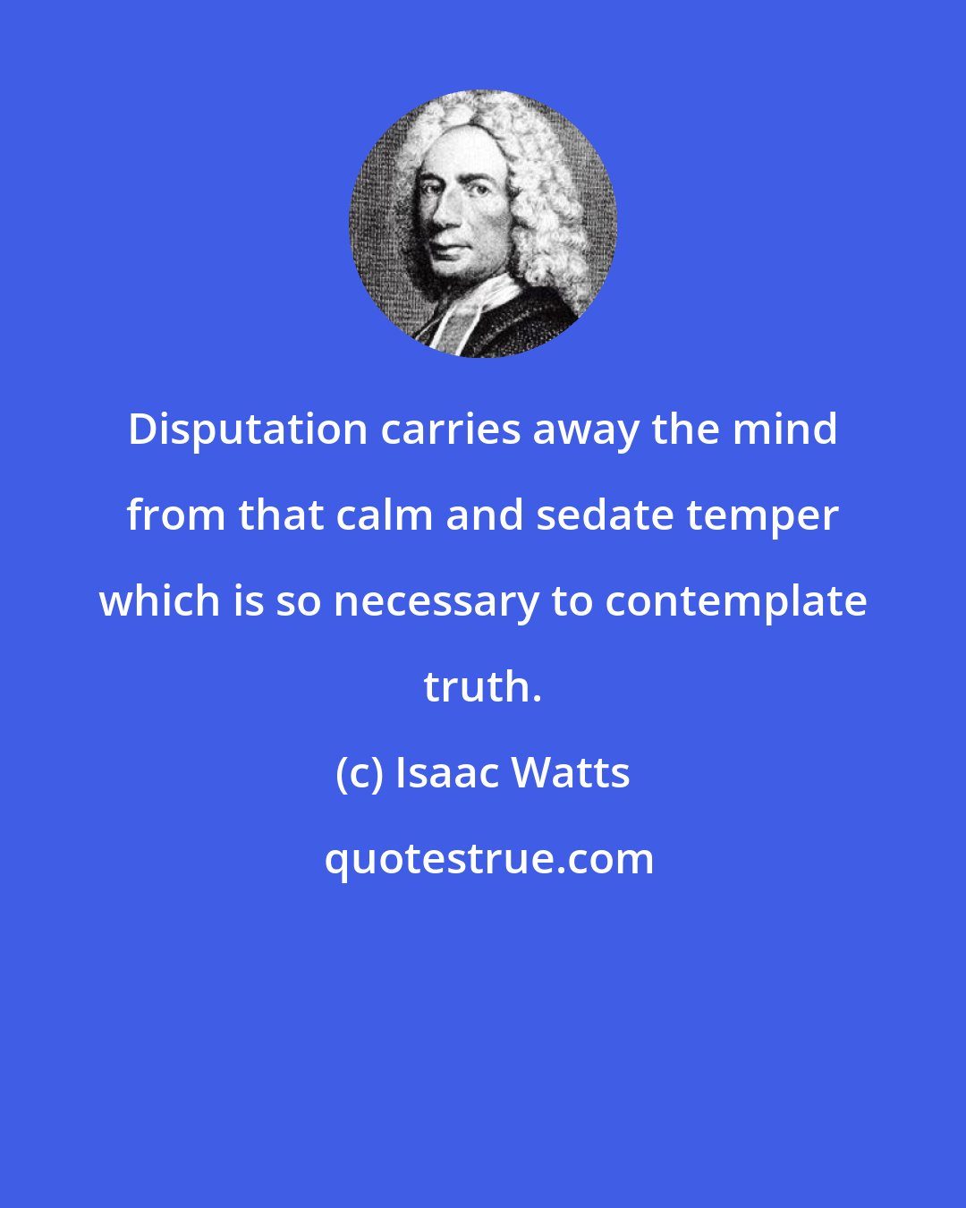 Isaac Watts: Disputation carries away the mind from that calm and sedate temper which is so necessary to contemplate truth.