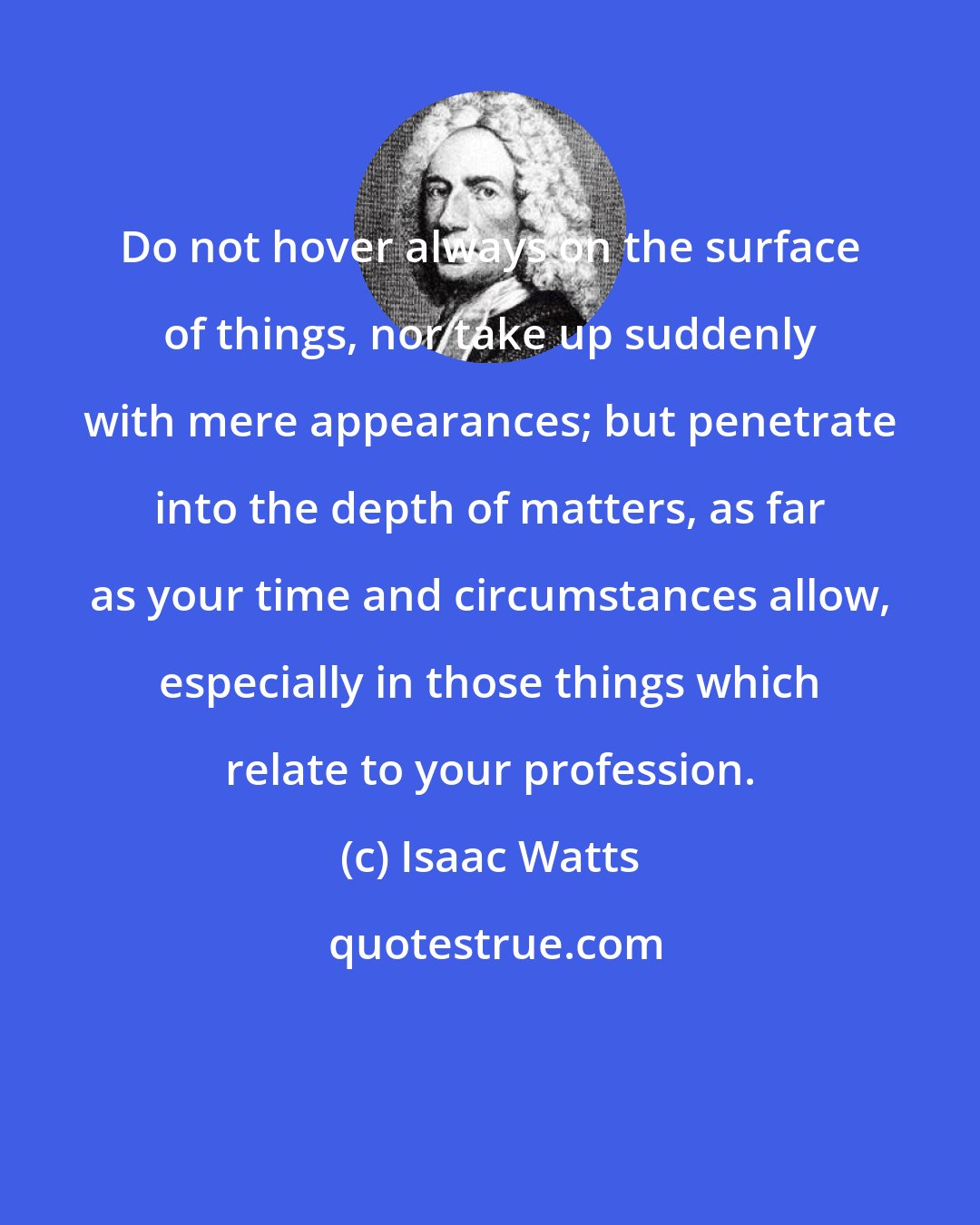 Isaac Watts: Do not hover always on the surface of things, nor take up suddenly with mere appearances; but penetrate into the depth of matters, as far as your time and circumstances allow, especially in those things which relate to your profession.