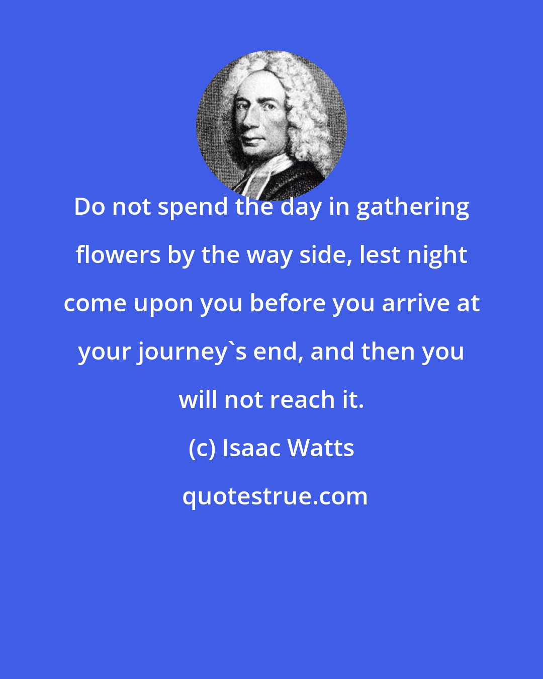 Isaac Watts: Do not spend the day in gathering flowers by the way side, lest night come upon you before you arrive at your journey's end, and then you will not reach it.