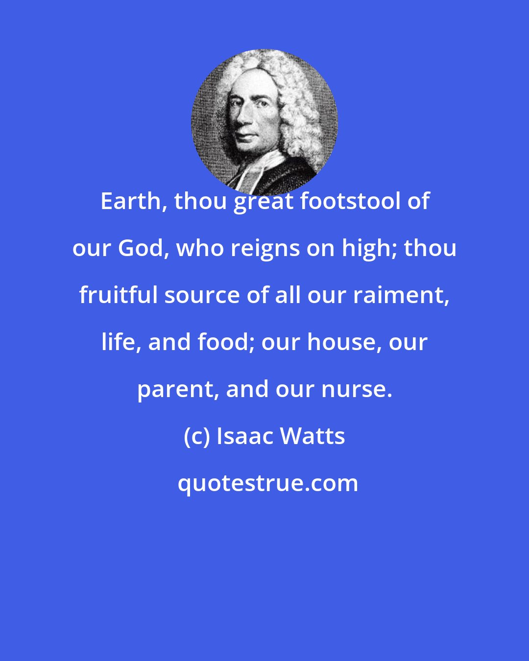 Isaac Watts: Earth, thou great footstool of our God, who reigns on high; thou fruitful source of all our raiment, life, and food; our house, our parent, and our nurse.