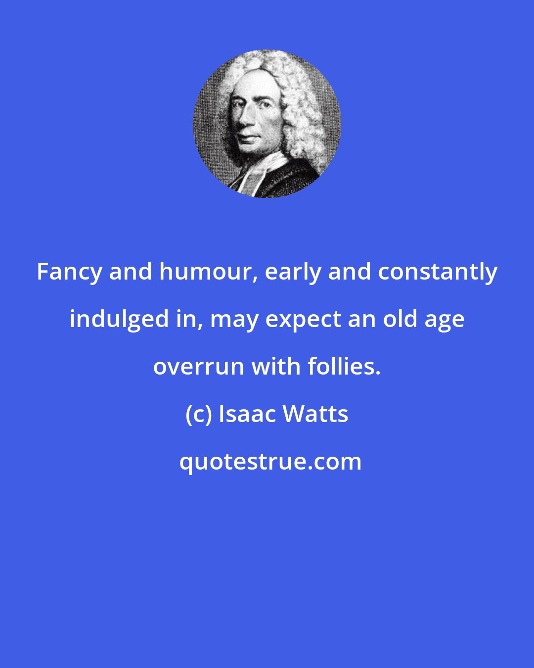 Isaac Watts: Fancy and humour, early and constantly indulged in, may expect an old age overrun with follies.