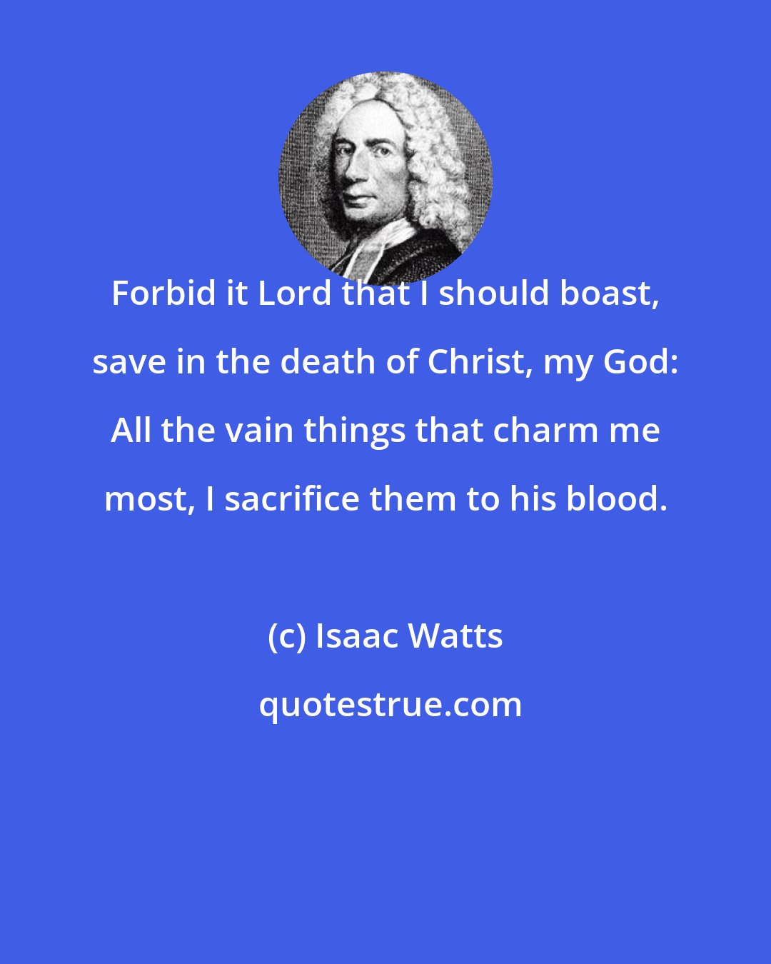 Isaac Watts: Forbid it Lord that I should boast, save in the death of Christ, my God: All the vain things that charm me most, I sacrifice them to his blood.