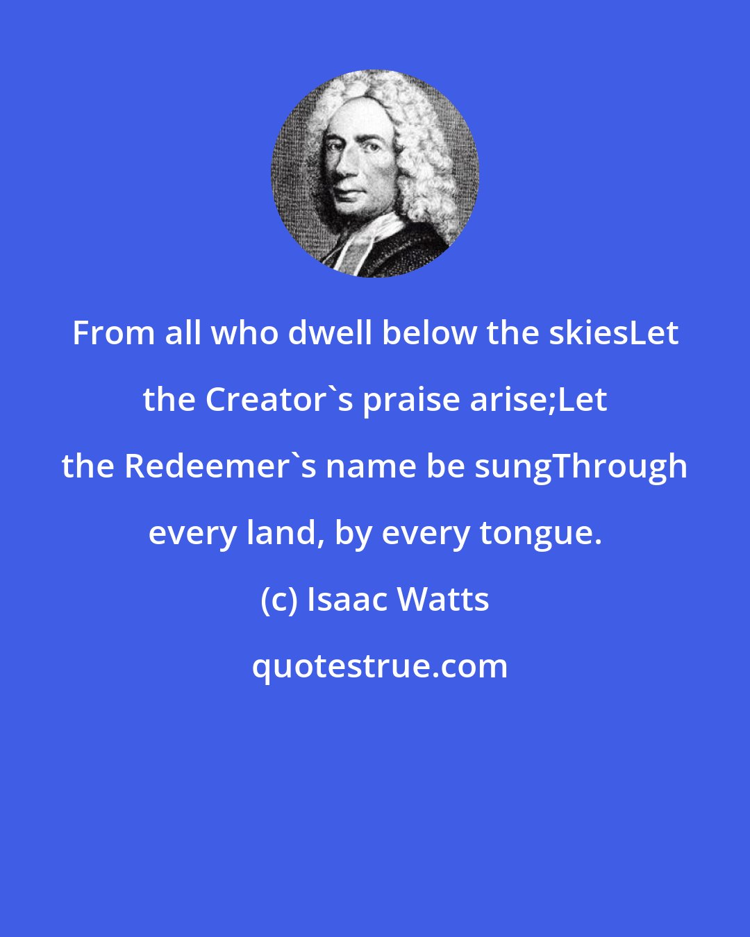 Isaac Watts: From all who dwell below the skiesLet the Creator's praise arise;Let the Redeemer's name be sungThrough every land, by every tongue.