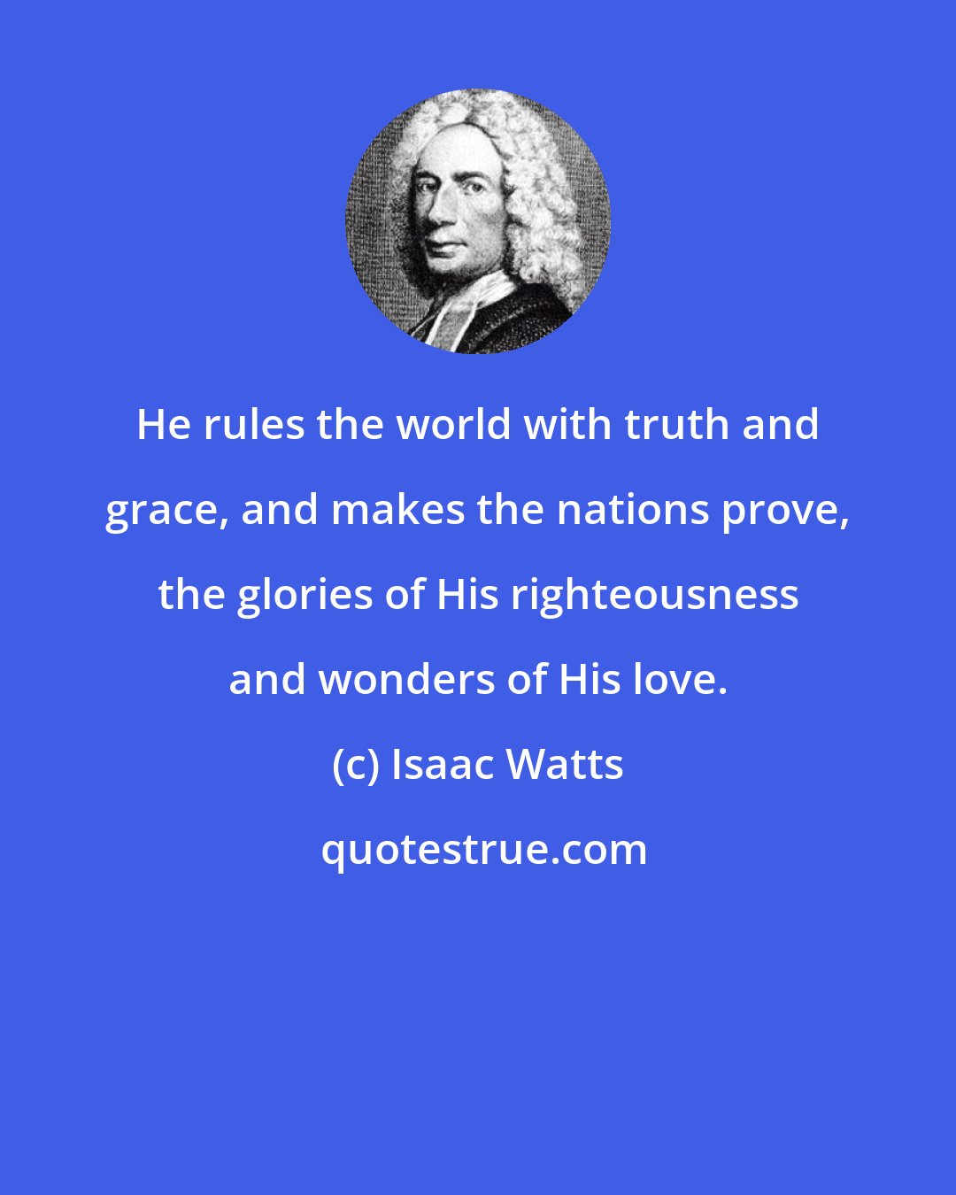 Isaac Watts: He rules the world with truth and grace, and makes the nations prove, the glories of His righteousness and wonders of His love.